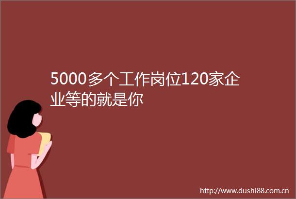 5000多个工作岗位120家企业等的就是你