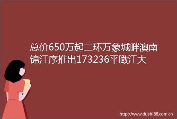 总价650万起二环万象城畔澳南锦江序推出173236平瞰江大宅享优惠政策速拨澳南锦江序售楼处电话