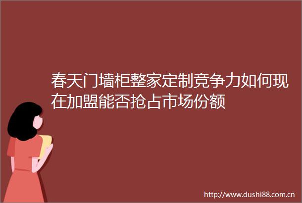 春天门墙柜整家定制竞争力如何现在加盟能否抢占市场份额