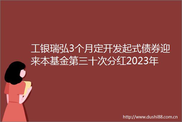 工银瑞弘3个月定开发起式债券迎来本基金第三十次分红2023年第八次分红12月25日除权