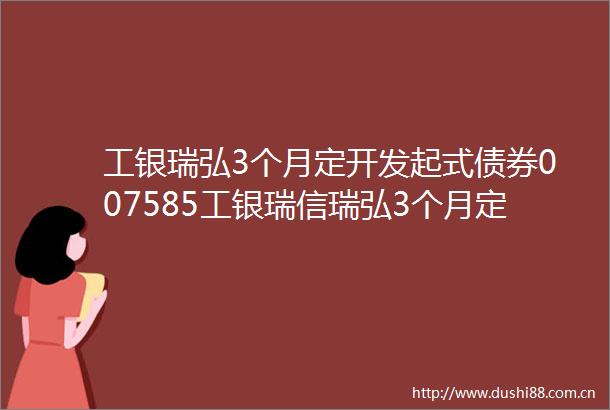 工银瑞弘3个月定开发起式债券007585工银瑞信瑞弘3个月定期开放债券型发起式证券投资基金第十四次开放申购赎回业务