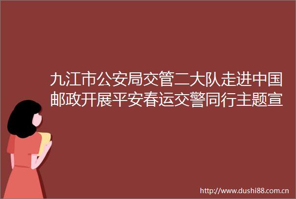 九江市局交管二大队走进邮政开展平安春运同行主题宣传活动
