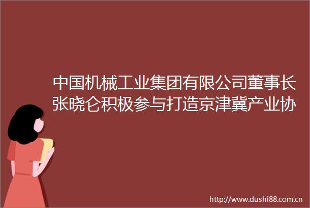 机械工业集团有限公司董事长张晓仑积极参与打造京津冀产业协同一盘棋