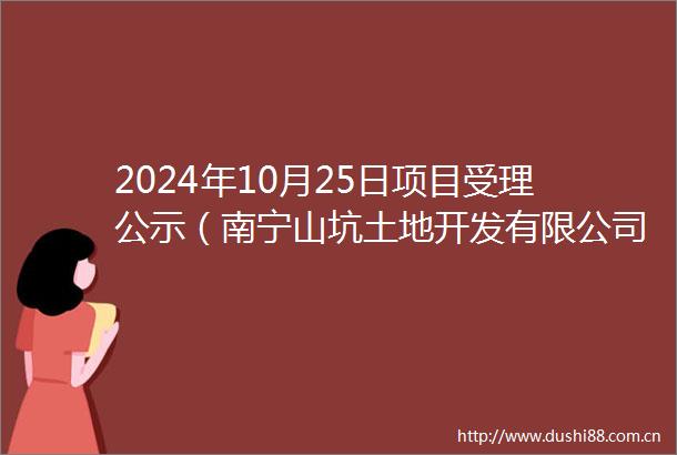2024年10月25日项目受理公示（南宁山坑土地开发有限公司绿叶岭消纳场项目）