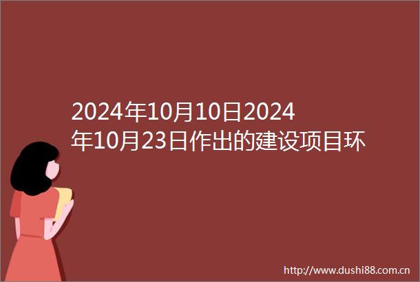 2024年10月10日2024年10月23日作出的建设项目环境影响评价文件审批决定的公告