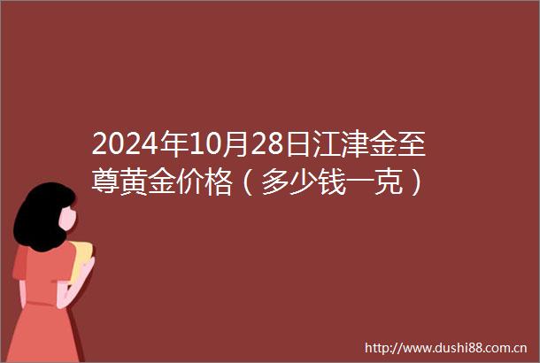 2024年10月28日江津金至尊黄金价格（多少钱一克）