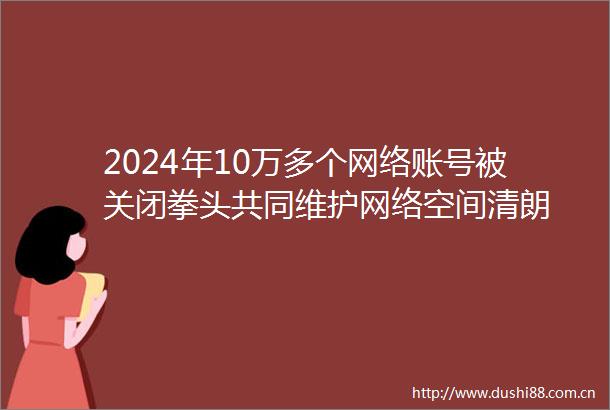 2024年10万多个网络账号被关闭拳头共同维护网络空间清朗