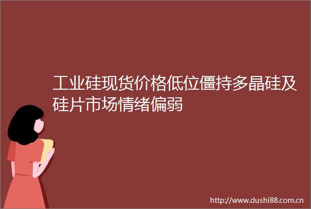 工业硅现货价格低位僵持多晶硅及硅片市场情绪偏弱