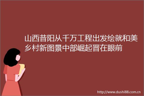 山西昔阳从千万工程出发绘就和美乡村新图景中部崛起晋在眼前