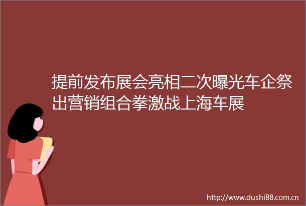 提前发布展会亮相二次车企祭出营销组合拳激战上海车展