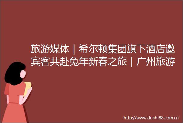 旅游媒体｜希尔顿集团旗下酒店邀宾客共赴兔年新春之旅｜广州旅游媒体