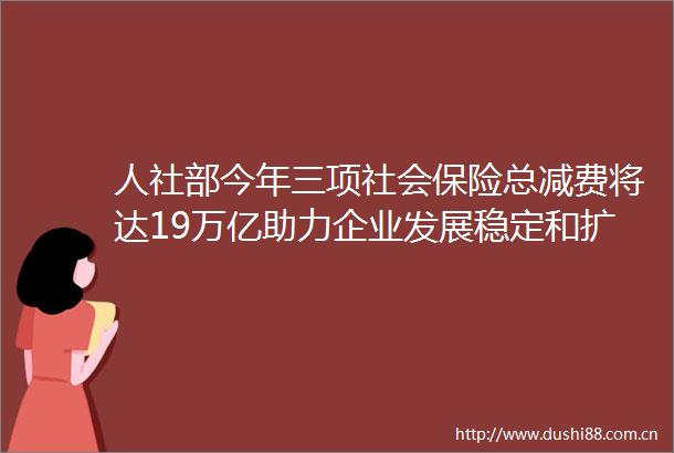 人社部今年三项社会保险总减费将达19万亿助力企业发展稳定和扩大就业