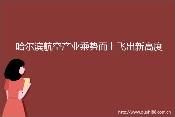 哈尔滨航空产业乘势而上飞出新高度