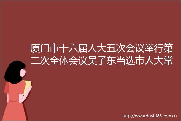 厦门市十六届人大五次会议举行第三次全体会议吴子东当选市人大常委会副主任