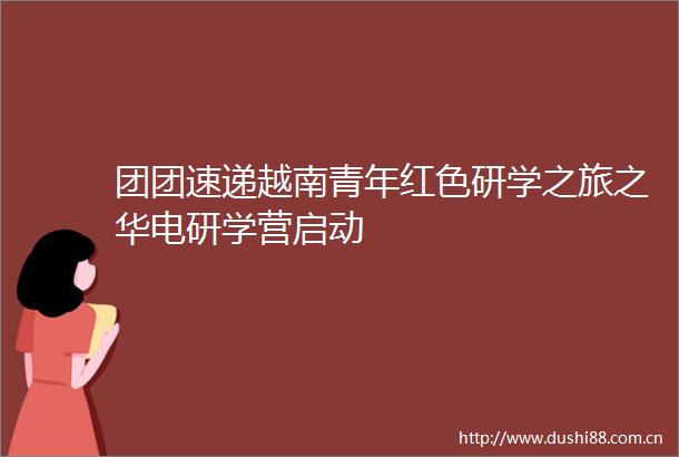团团速递越南青年红色研学之旅之华电研学营启动