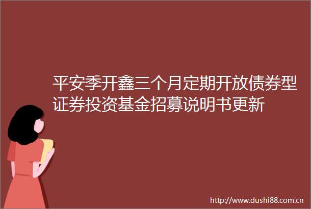 平安季开鑫三个月定期开放债券型证券投资基金招募说明书更新