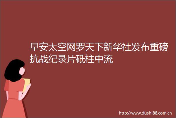早安太空网罗天下新华社发布重磅抗战纪录片砥柱中流
