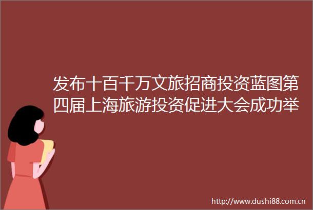发布十百千万文旅招商投资蓝图第四届上海旅游投资促进大会成功举办