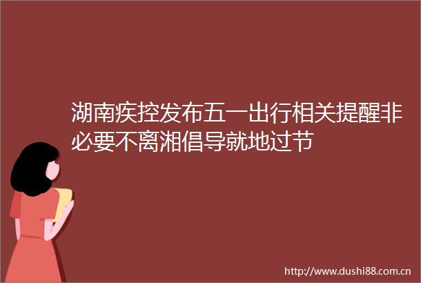 湖南疾控发布五一出行相关提醒非必要不离湘倡导就地过节