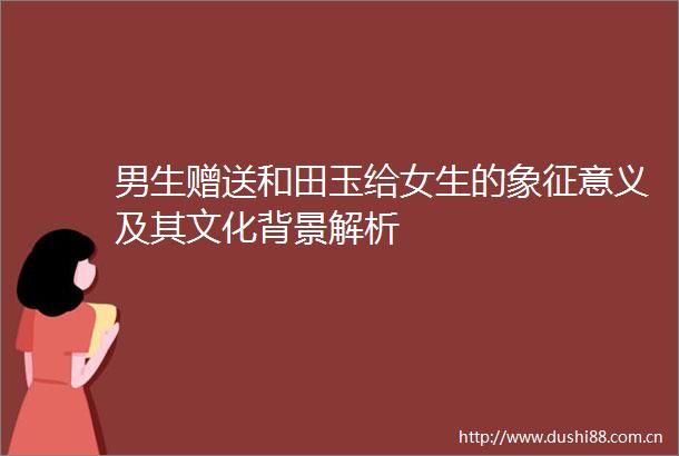 男生赠送和田玉给女生的象征意义及其文化背景解析