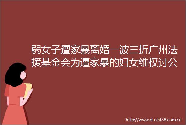 弱女子遭家暴离婚一波三折广州法援基金会为遭家暴的妇女维权讨公道