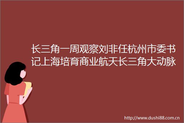 长三角一周观察刘非任杭州市委书记上海培育商业航天长三角大动脉升级
