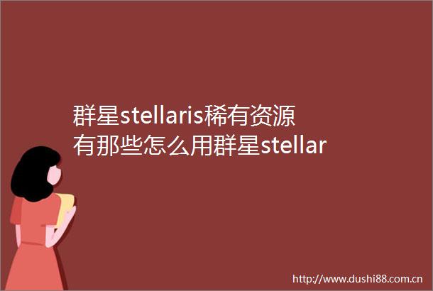 群星stellaris稀有资源有那些怎么用群星stellaris稀有资源攻