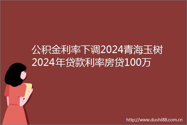 公积金利率下调2024青海玉树2024年利率房贷100万利息能省多少