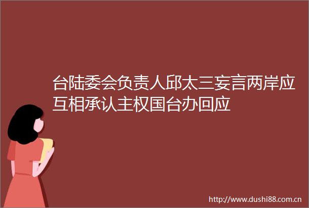 台陆委会负责人邱太三妄言两岸应互相承认主权国台办回应