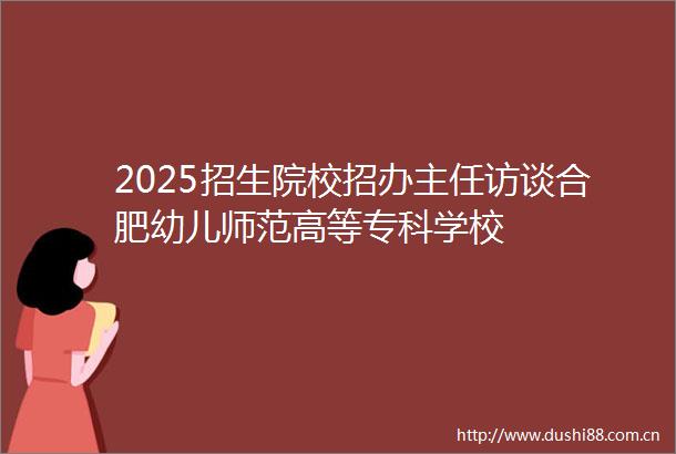 2025招生院校招办主任访谈合肥幼儿师范高等专科学校