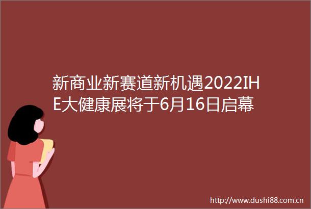 新商业新赛道新机遇2022IHE大健康展将于6月16日启幕