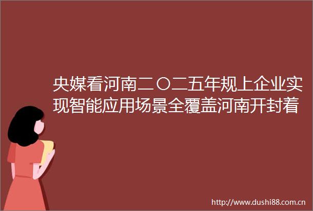央媒看河南二〇二五年规上企业实现智能应用场景全覆盖河南开封着力做强制造业