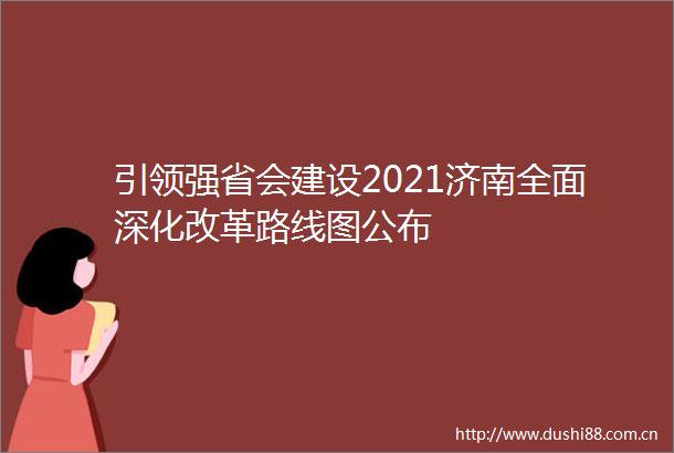 引领强省会建设2021济南全面深化改革路线图公布