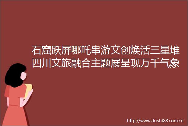 石窟跃屏哪吒串游文创焕活三星堆四川文旅融合主题展呈现万千气象锦绣天府安逸四川聚焦省委十二届七次全会新闻发布会