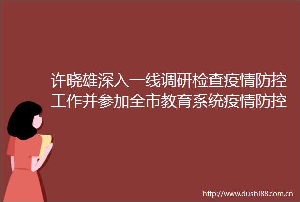 许晓雄深入一线调研检查疫情防控工作并参加全市教育系统疫情防控工作视频调度会