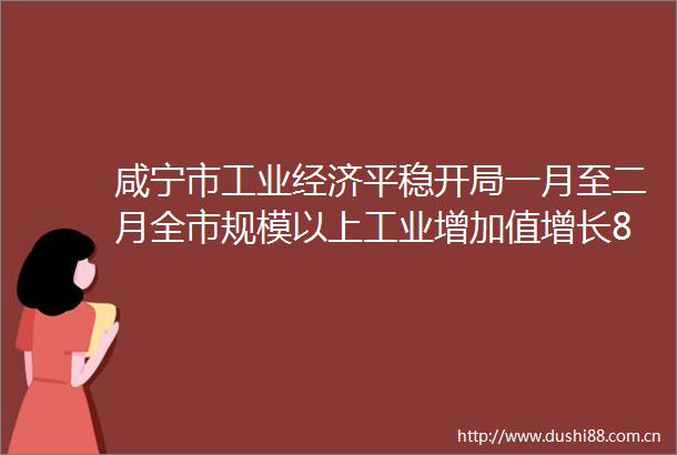 咸宁市工业经济平稳开局一月至二月全市规模以上工业增加值增长85