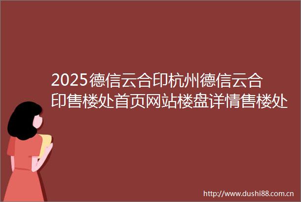 2025德信云合印杭州德信云合印售楼处首页网站楼盘详情售楼处欢迎您楼盘测评户型配套