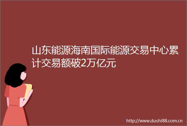 山东能源海南国际能源交易中心累计交易额破2万亿元