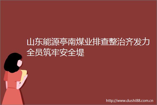 山东能源亭南煤业排查整治齐发力全员筑牢安全堤
