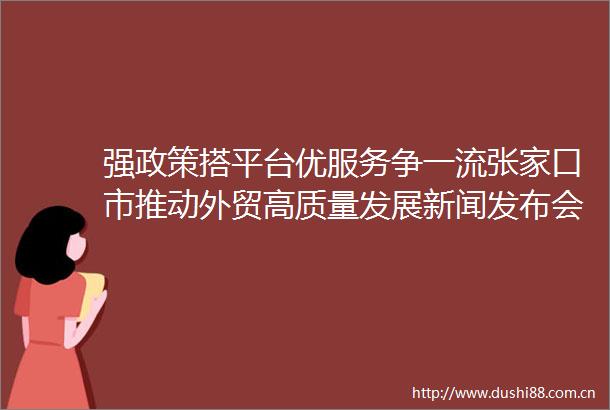 强政策搭平台优服务争一流张家口市推动外贸高质量发展新闻发布会
