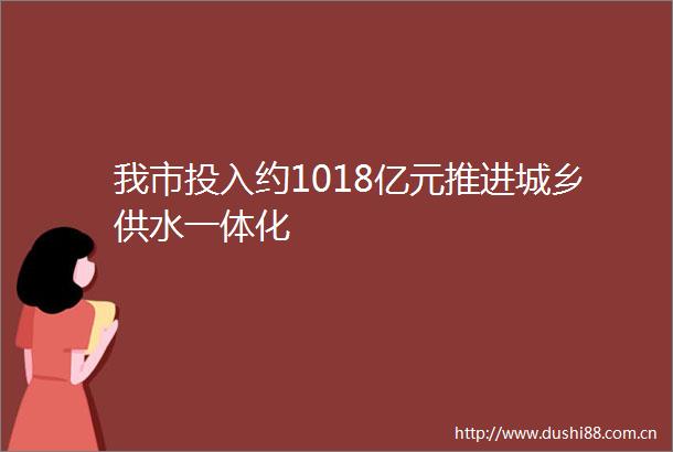 我市投入约1018亿元推进城乡供水一体化