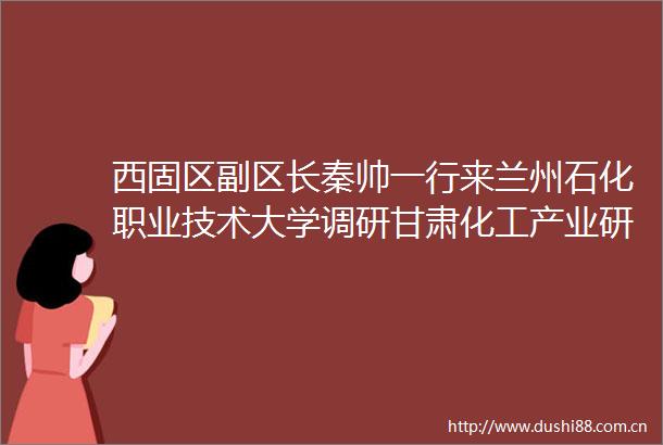 西固区副区长秦帅一行来兰州石化职业技术大学调研甘肃化工产业研究院建设情况