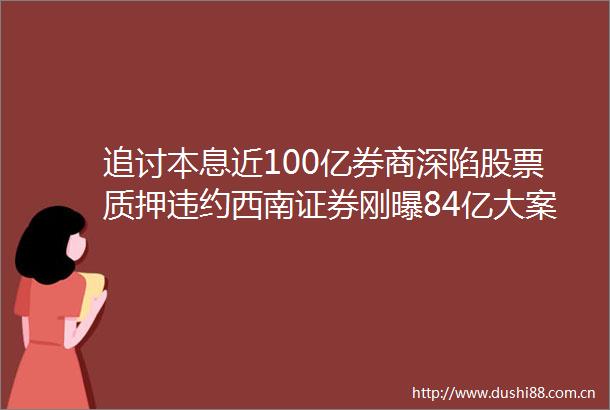 追讨本息近100亿券商深陷股票质押违约西南证券刚曝84亿大案这两家＂被坑＂达9次