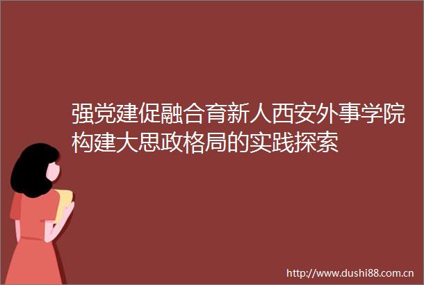 强党建促融合育新人西安外事学院构建大思政格局的实践探索