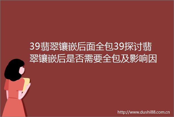 39翡翠镶嵌后面全包39探讨翡翠镶嵌后是否需要全包及影响因