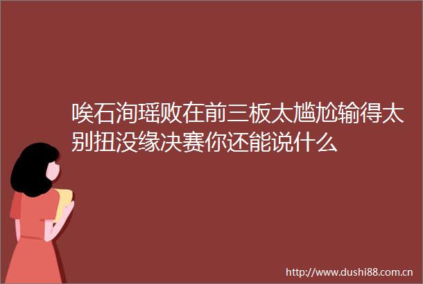 唉石洵瑶败在前三板太尴尬输得太别扭没缘决赛你还能说什么