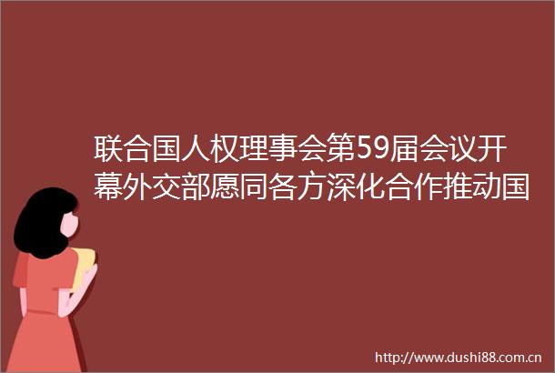 联合国人权理事会第59届会议开幕外交部愿同各方深化合作推动国际人权事业健康发展