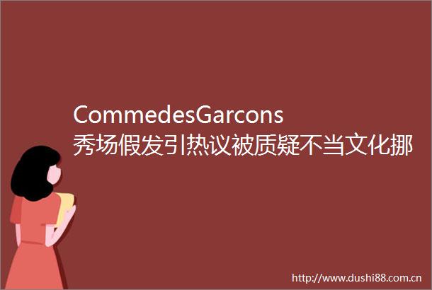 CommedesGarcons秀场假发引热议被质疑不当文化挪用