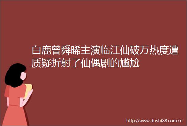 白鹿曾舜晞主演临江仙破万热度遭质疑折射了仙偶剧的尴尬