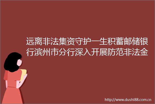 远离集资守护一生积蓄邮储银行滨州市分行深入开展防范金融活动宣传月活动